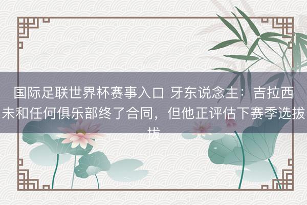 国际足联世界杯赛事入口 牙东说念主:吉拉西未和任何俱乐部终了合同,但他正评估下赛季选拔
