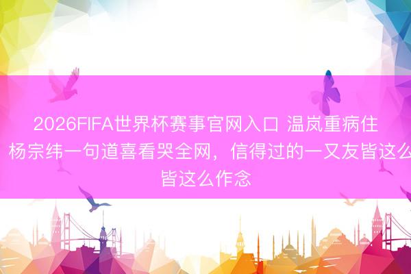 2026FIFA世界杯赛事官网入口 温岚重病住ICU！杨宗纬一句道喜看哭全网，信得过的一又友皆这么作念