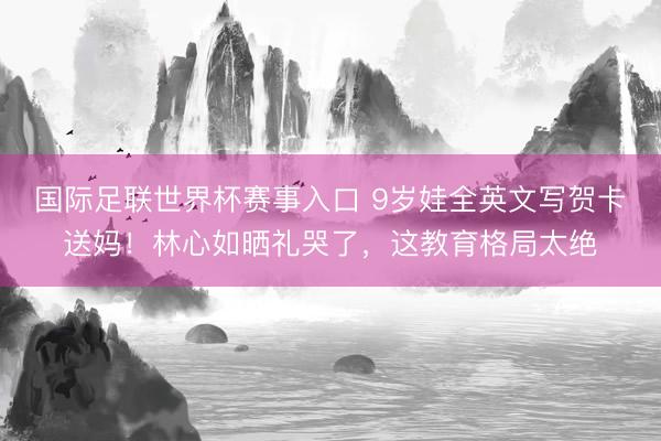 国际足联世界杯赛事入口 9岁娃全英文写贺卡送妈！林心如晒礼哭了，这教育格局太绝