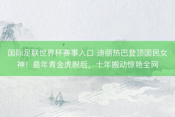 国际足联世界杯赛事入口 迪丽热巴登顶国民女神！最年青金虎睨后，十年搬动惊艳全网
