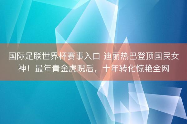 国际足联世界杯赛事入口 迪丽热巴登顶国民女神！最年青金虎睨后，十年转化惊艳全网