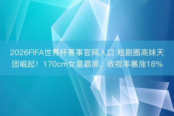 2026FIFA世界杯赛事官网入口 短剧圈高妹天团崛起！170cm女星霸屏，收视率暴涨18%