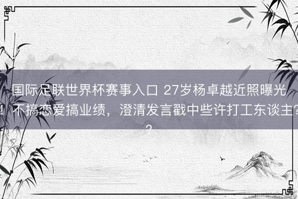 国际足联世界杯赛事入口 27岁杨卓越近照曝光！不搞恋爱搞业绩，澄清发言戳中些许打工东谈主？