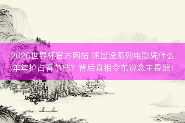 2026世界杯官方网站 熊出没系列电影凭什么年年抢占春节档？背后真相令东说念主畏缩！
