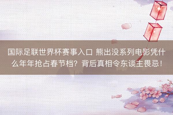 国际足联世界杯赛事入口 熊出没系列电影凭什么年年抢占春节档？背后真相令东谈主畏忌！