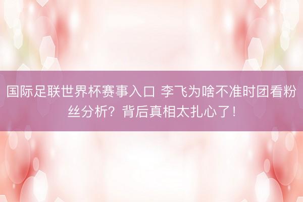 国际足联世界杯赛事入口 李飞为啥不准时团看粉丝分析？背后真相太扎心了！
