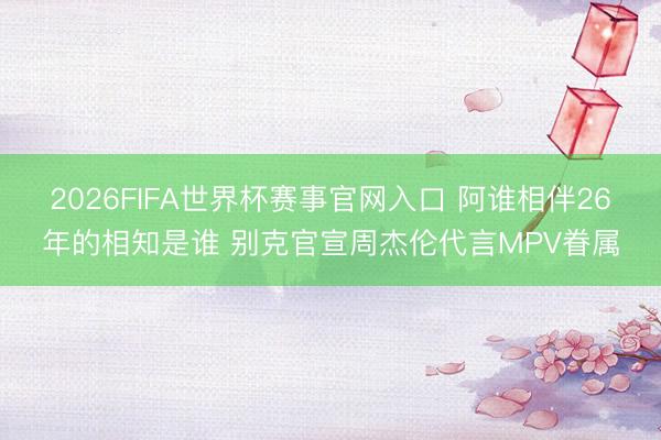 2026FIFA世界杯赛事官网入口 阿谁相伴26年的相知是谁 别克官宣周杰伦代言MPV眷属