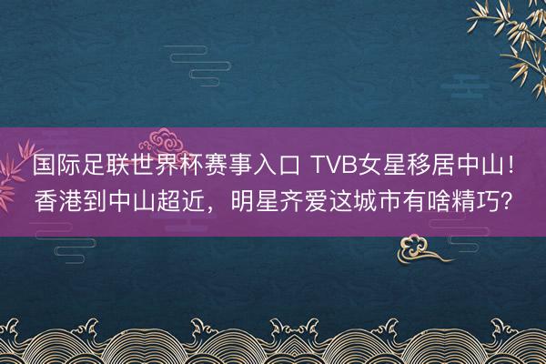 国际足联世界杯赛事入口 TVB女星移居中山！香港到中山超近，明星齐爱这城市有啥精巧？