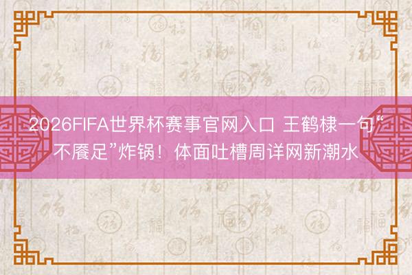 2026FIFA世界杯赛事官网入口 王鹤棣一句“不餍足”炸锅!体面吐槽周详网新潮水