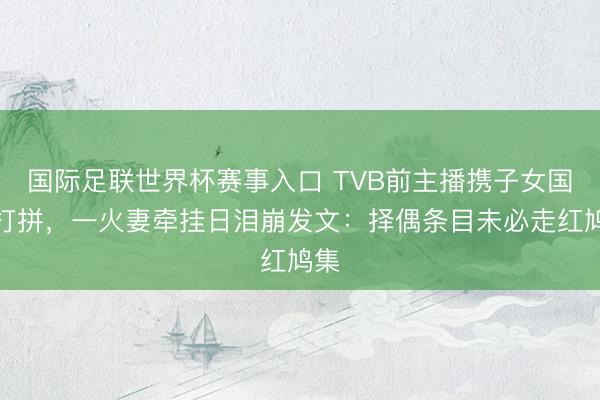国际足联世界杯赛事入口 TVB前主播携子女国外打拼，一火妻牵挂日泪崩发文：择偶条目未必走红鸠集