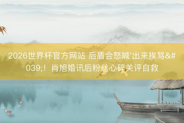 2026世界杯官方网站 后盾会怒喊'出来挨骂'！肖旭婚讯后粉丝心碎关评自救
