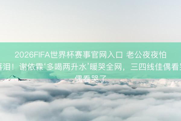 2026FIFA世界杯赛事官网入口 老公夜夜怕死落泪!谢依霖‘多喝两升水’暖哭全网,三四线佳偶看哭了