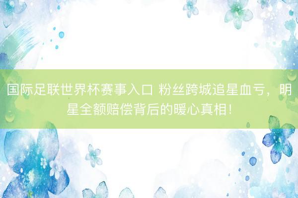 国际足联世界杯赛事入口 粉丝跨城追星血亏，明星全额赔偿背后的暖心真相！