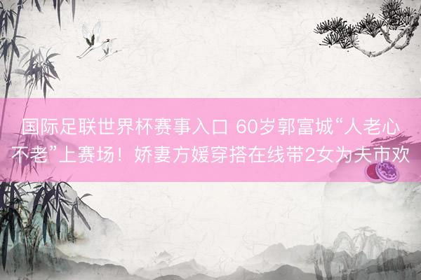 国际足联世界杯赛事入口 60岁郭富城“人老心不老”上赛场！娇妻方媛穿搭在线带2女为夫市欢