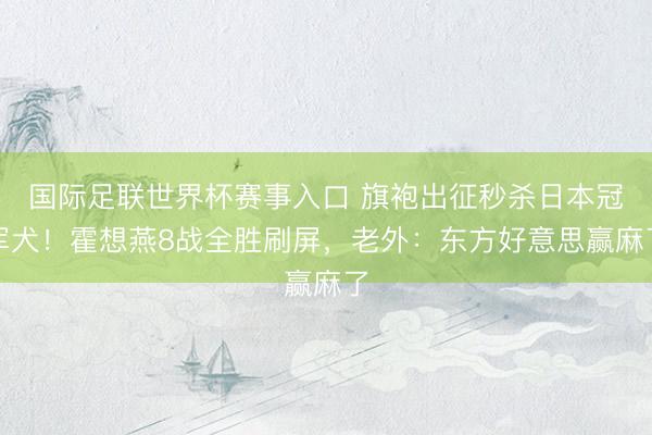 国际足联世界杯赛事入口 旗袍出征秒杀日本冠军犬！霍想燕8战全胜刷屏，老外：东方好意思赢麻了