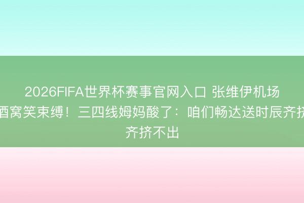 2026FIFA世界杯赛事官网入口 张维伊机场陪小酒窝笑束缚！三四线姆妈酸了：咱们畅达送时辰齐挤不出