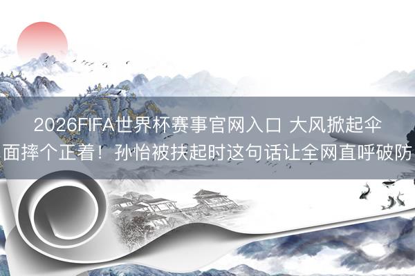 2026FIFA世界杯赛事官网入口 大风掀起伞面摔个正着！孙怡被扶起时这句话让全网直呼破防