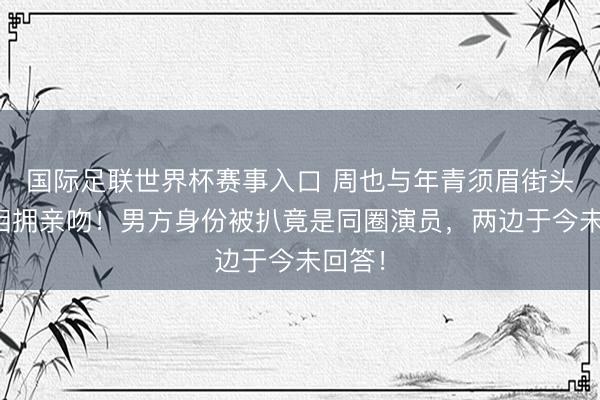 国际足联世界杯赛事入口 周也与年青须眉街头亲密相拥亲吻！男方身份被扒竟是同圈演员，两边于今未回答！