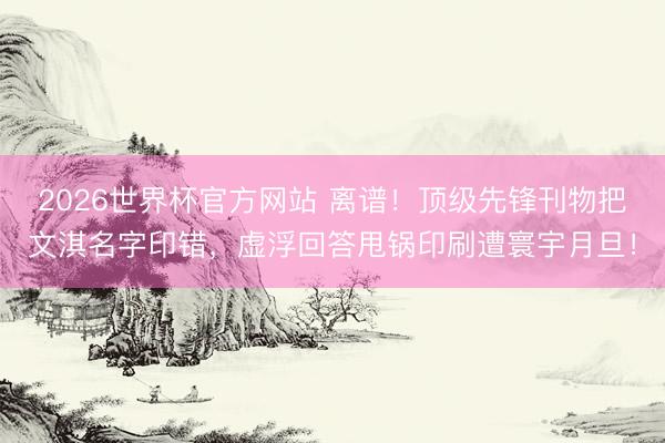 2026世界杯官方网站 离谱！顶级先锋刊物把文淇名字印错，虚浮回答甩锅印刷遭寰宇月旦！