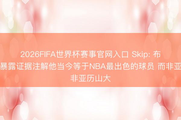 2026FIFA世界杯赛事官网入口 Skip: 布伦森用暴露证据注解他当今等于NBA最出色的球员 而非亚历山大