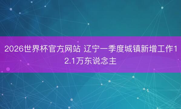 2026世界杯官方网站 辽宁一季度城镇新增工作12.1万东说念主