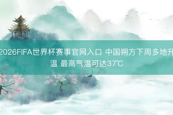 2026FIFA世界杯赛事官网入口 中国朔方下周多地升温 最高气温可达37℃