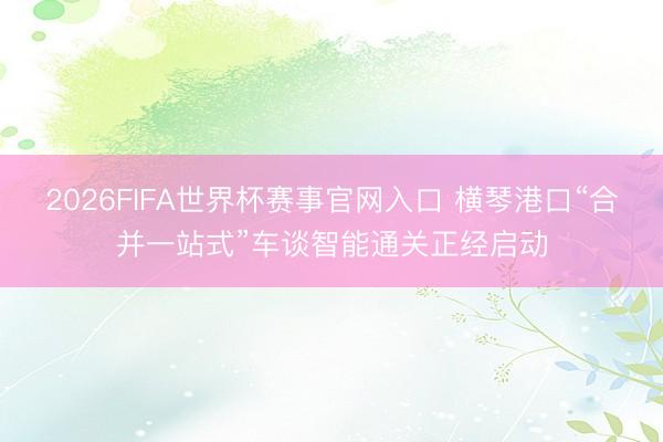 2026FIFA世界杯赛事官网入口 横琴港口“合并一站式”车谈智能通关正经启动
