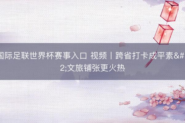 国际足联世界杯赛事入口 视频丨跨省打卡成平素 文旅铺张更火热