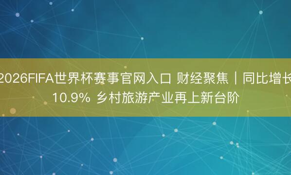 2026FIFA世界杯赛事官网入口 财经聚焦｜同比增长10.9% 乡村旅游产业再上新台阶