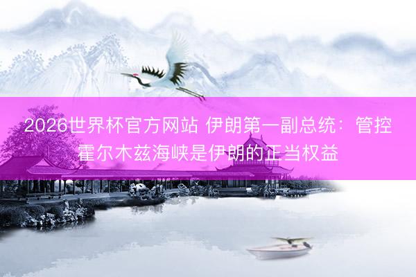 2026世界杯官方网站 伊朗第一副总统：管控霍尔木兹海峡是伊朗的正当权益