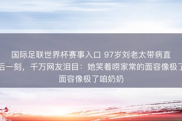 国际足联世界杯赛事入口 97岁刘老太带病直播到最后一刻，千万网友泪目：她笑着唠家常的面容像极了咱奶奶
