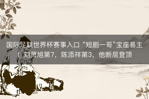 国际足联世界杯赛事入口 “短剧一哥”宝座易主！刘萧旭第7，陈添祥第3，他断层登顶