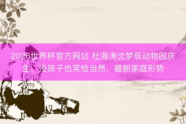 2026世界杯官方网站 杜海涛沈梦辰动物园庆生，没孩子也笑恰当然，藏新家庭形势