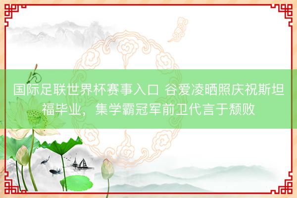 国际足联世界杯赛事入口 谷爱凌晒照庆祝斯坦福毕业，集学霸冠军前卫代言于颓败