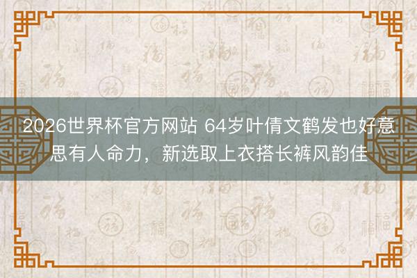 2026世界杯官方网站 64岁叶倩文鹤发也好意思有人命力，新选取上衣搭长裤风韵佳