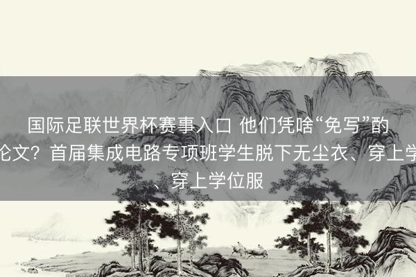 国际足联世界杯赛事入口 他们凭啥“免写”酌量生论文？首届集成电路专项班学生脱下无尘衣、穿上学位服