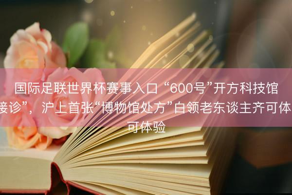 国际足联世界杯赛事入口 “600号”开方科技馆“接诊”，沪上首张“博物馆处方”白领老东谈主齐可体验