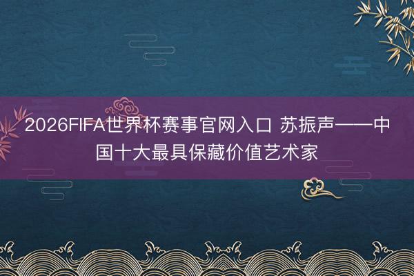 2026FIFA世界杯赛事官网入口 苏振声——中国十大最具保藏价值艺术家