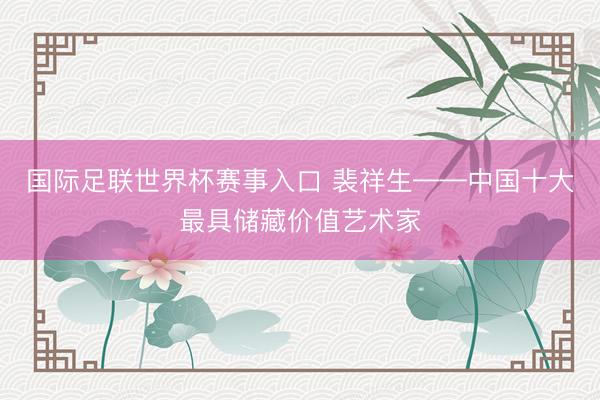国际足联世界杯赛事入口 裴祥生——中国十大最具储藏价值艺术家