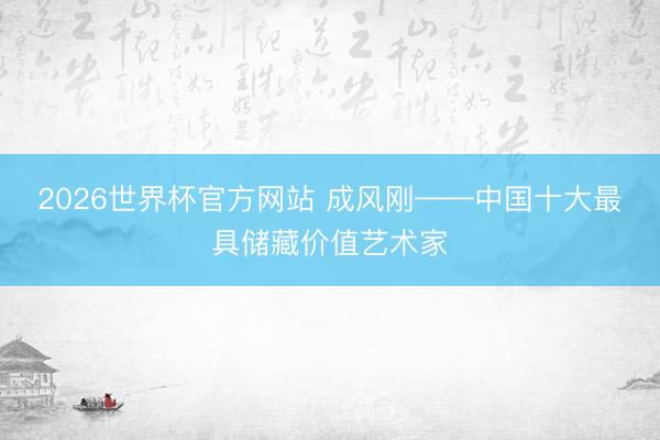 2026世界杯官方网站 成风刚——中国十大最具储藏价值艺术家