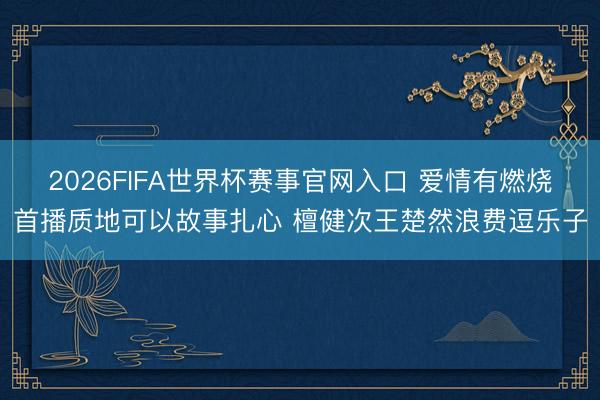 2026FIFA世界杯赛事官网入口 爱情有燃烧首播质地可以故事扎心 檀健次王楚然浪费逗乐子