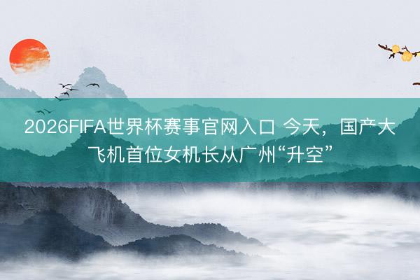 2026FIFA世界杯赛事官网入口 今天，国产大飞机首位女机长从广州“升空”