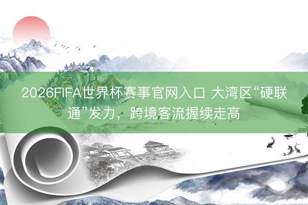 2026FIFA世界杯赛事官网入口 大湾区“硬联通”发力，跨境客流握续走高