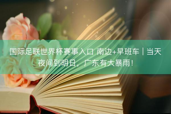 国际足联世界杯赛事入口 南边+早班车 | 当天夜间到明日，广东有大暴雨！