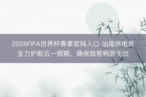 2026FIFA世界杯赛事官网入口 汕尾供电局全力护航五一假期，确保旅客畅游无忧