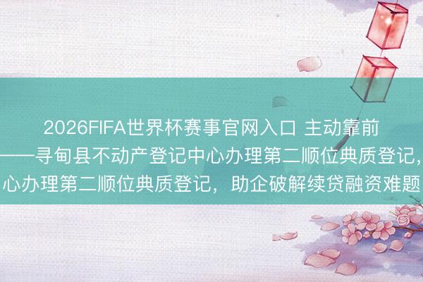 2026FIFA世界杯赛事官网入口 主动靠前纾企困 进步服务优营商——寻甸县不动产登记中心办理第二顺位典质登记，助企破解续贷融资难题
