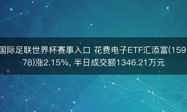 国际足联世界杯赛事入口 花费电子ETF汇添富(159178)涨2.15%， 半日成交额1346.21万元