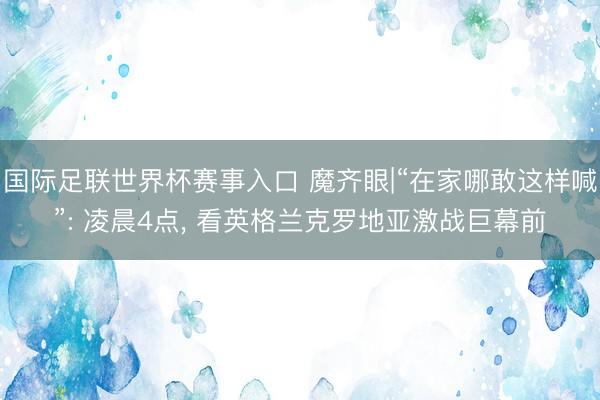国际足联世界杯赛事入口 魔齐眼|“在家哪敢这样喊”: 凌晨4点， 看英格兰克罗地亚激战巨幕前