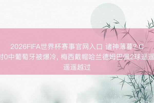 2026FIFA世界杯赛事官网入口 诸神薄暮? C罗3射0中葡萄牙被爆冷， 梅西戴帽哈兰德姆巴佩2球遥遥越过