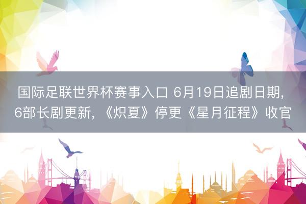 国际足联世界杯赛事入口 6月19日追剧日期， 6部长剧更新， 《炽夏》停更《星月征程》收官